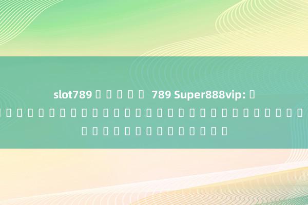 slot789 สล็อต 789 Super888vip: เกมอิเล็กทรอนิกส์ยอดนิยมสำหรับผู้รักความบันเทิง